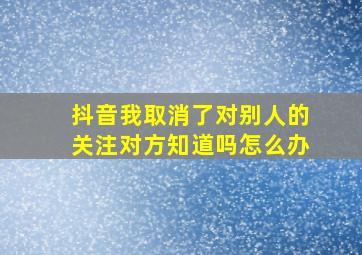 抖音我取消了对别人的关注对方知道吗怎么办