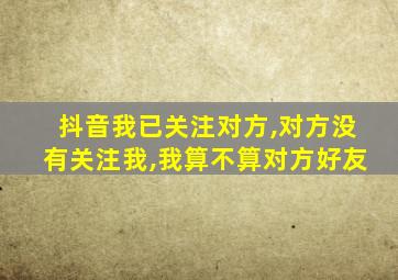 抖音我已关注对方,对方没有关注我,我算不算对方好友