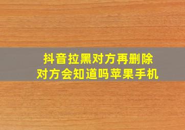 抖音拉黑对方再删除对方会知道吗苹果手机