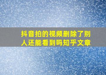 抖音拍的视频删除了别人还能看到吗知乎文章