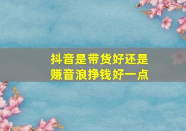 抖音是带货好还是赚音浪挣钱好一点