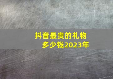 抖音最贵的礼物多少钱2023年