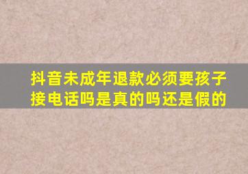 抖音未成年退款必须要孩子接电话吗是真的吗还是假的