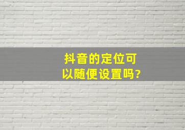 抖音的定位可以随便设置吗?