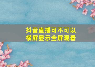 抖音直播可不可以横屏显示全屏观看