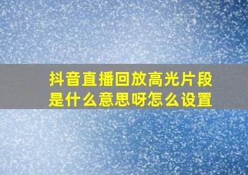 抖音直播回放高光片段是什么意思呀怎么设置