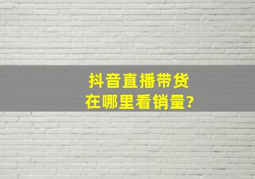 抖音直播带货在哪里看销量?