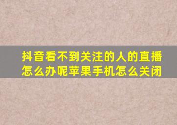 抖音看不到关注的人的直播怎么办呢苹果手机怎么关闭