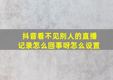 抖音看不见别人的直播记录怎么回事呀怎么设置