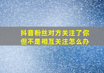 抖音粉丝对方关注了你但不是相互关注怎么办