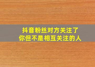 抖音粉丝对方关注了你但不是相互关注的人