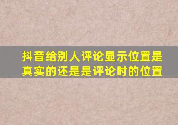 抖音给别人评论显示位置是真实的还是是评论时的位置