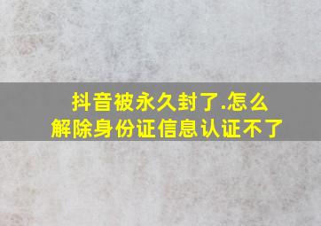 抖音被永久封了.怎么解除身份证信息认证不了