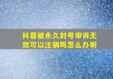 抖音被永久封号申诉无效可以注销吗怎么办啊