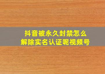 抖音被永久封禁怎么解除实名认证呢视频号