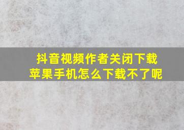 抖音视频作者关闭下载苹果手机怎么下载不了呢