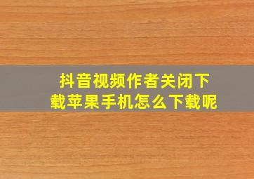 抖音视频作者关闭下载苹果手机怎么下载呢