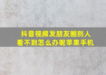 抖音视频发朋友圈别人看不到怎么办呢苹果手机