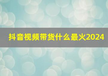 抖音视频带货什么最火2024