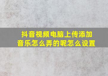 抖音视频电脑上传添加音乐怎么弄的呢怎么设置