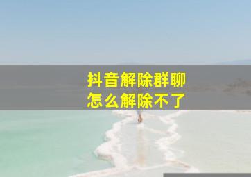 抖音解除群聊怎么解除不了