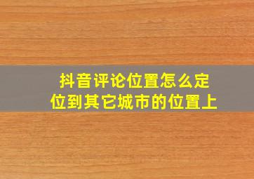 抖音评论位置怎么定位到其它城市的位置上