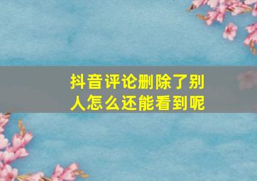 抖音评论删除了别人怎么还能看到呢