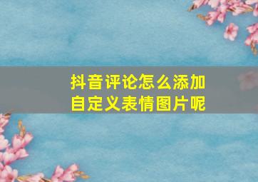 抖音评论怎么添加自定义表情图片呢