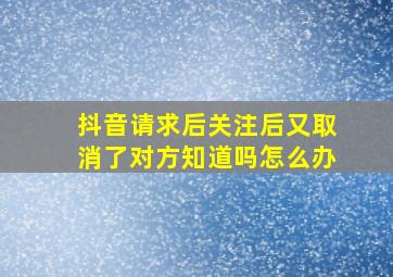 抖音请求后关注后又取消了对方知道吗怎么办