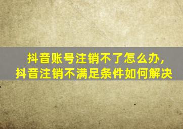 抖音账号注销不了怎么办,抖音注销不满足条件如何解决