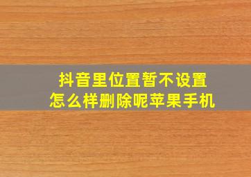 抖音里位置暂不设置怎么样删除呢苹果手机