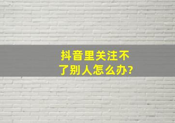 抖音里关注不了别人怎么办?