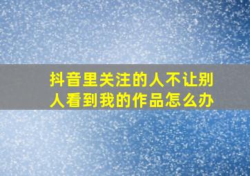 抖音里关注的人不让别人看到我的作品怎么办