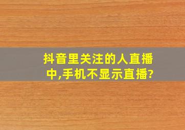 抖音里关注的人直播中,手机不显示直播?