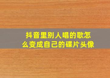 抖音里别人唱的歌怎么变成自己的碟片头像