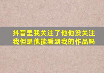 抖音里我关注了他他没关注我但是他能看到我的作品吗