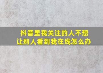 抖音里我关注的人不想让别人看到我在线怎么办