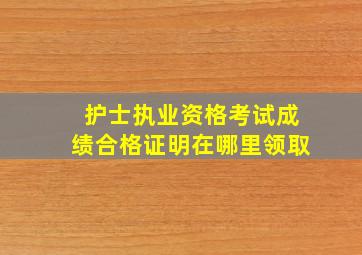 护士执业资格考试成绩合格证明在哪里领取