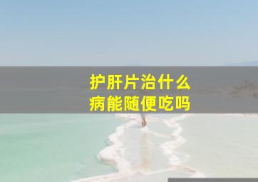 护肝片治什么病能随便吃吗