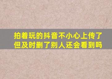 拍着玩的抖音不小心上传了但及时删了别人还会看到吗