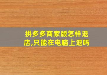 拼多多商家版怎样退店,只能在电脑上退吗