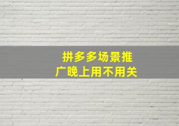 拼多多场景推广晚上用不用关