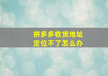 拼多多收货地址定位不了怎么办