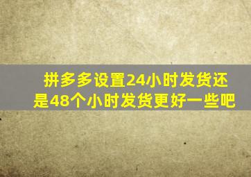 拼多多设置24小时发货还是48个小时发货更好一些吧