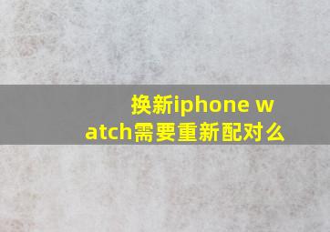 换新iphone watch需要重新配对么