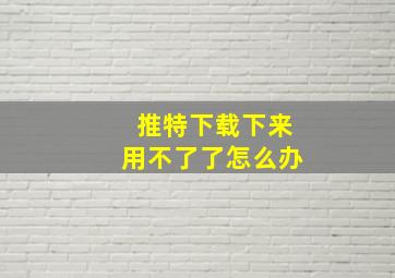 推特下载下来用不了了怎么办