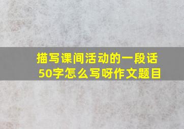 描写课间活动的一段话50字怎么写呀作文题目