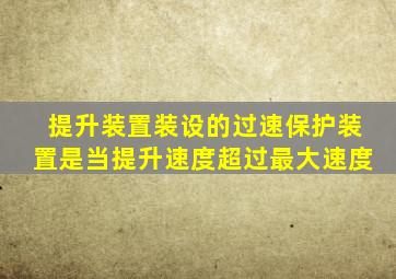 提升装置装设的过速保护装置是当提升速度超过最大速度