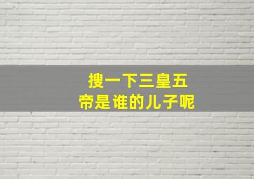 搜一下三皇五帝是谁的儿子呢