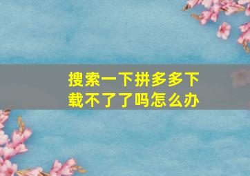 搜索一下拼多多下载不了了吗怎么办